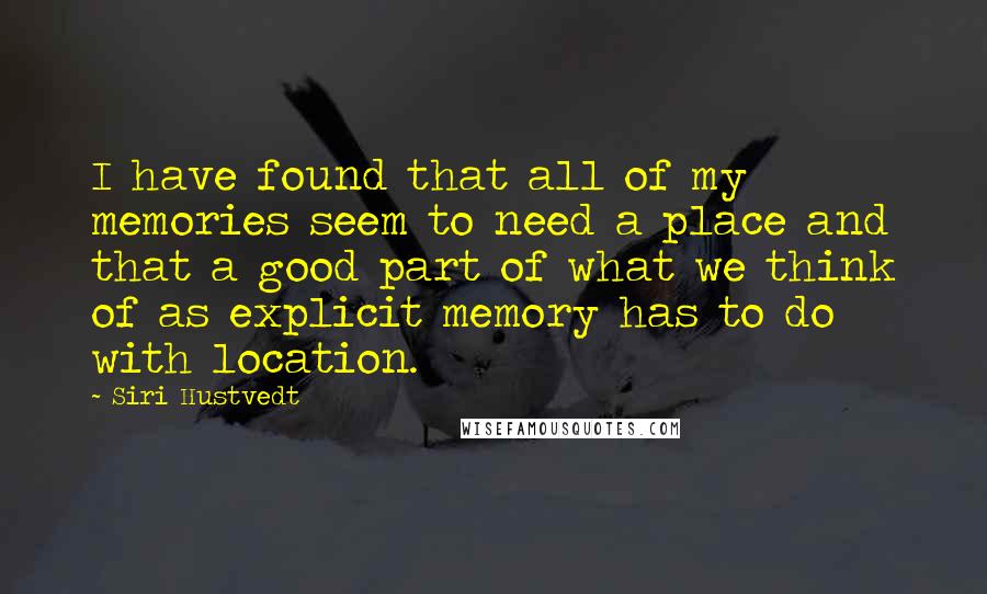 Siri Hustvedt Quotes: I have found that all of my memories seem to need a place and that a good part of what we think of as explicit memory has to do with location.