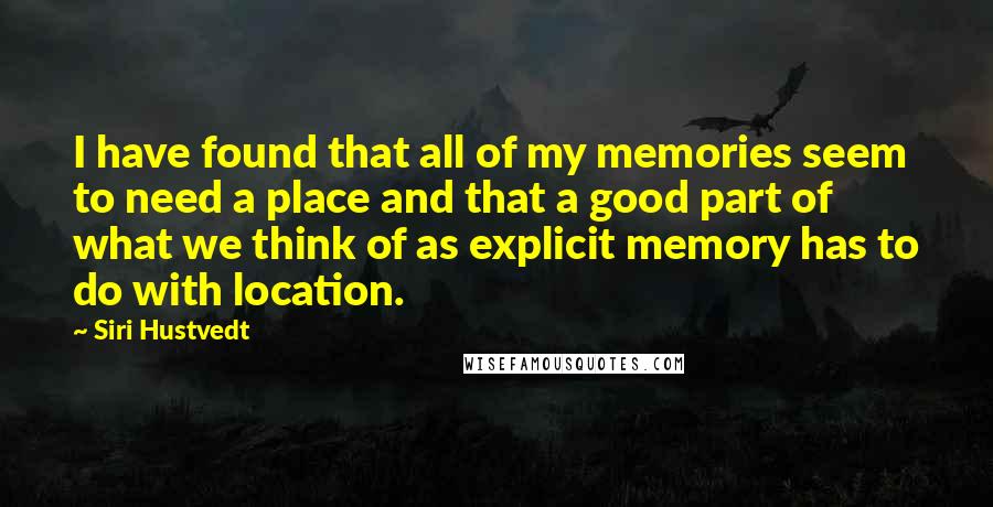 Siri Hustvedt Quotes: I have found that all of my memories seem to need a place and that a good part of what we think of as explicit memory has to do with location.