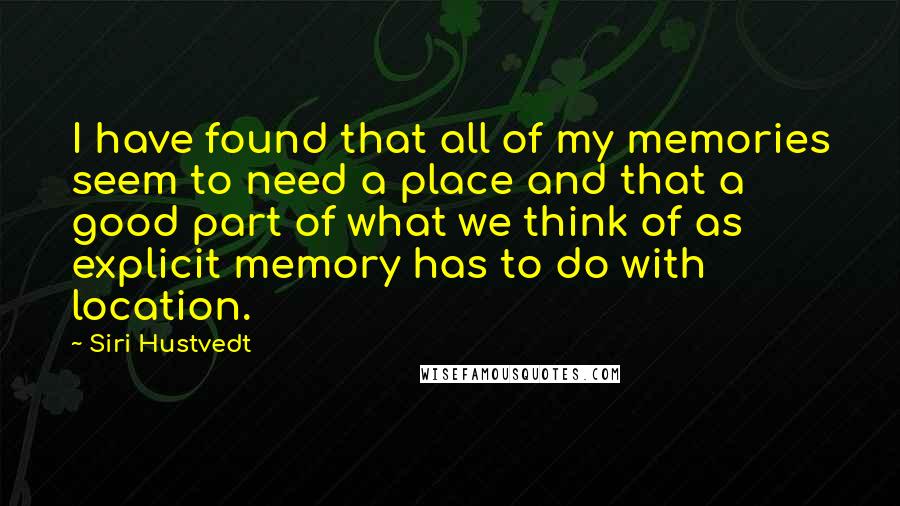 Siri Hustvedt Quotes: I have found that all of my memories seem to need a place and that a good part of what we think of as explicit memory has to do with location.