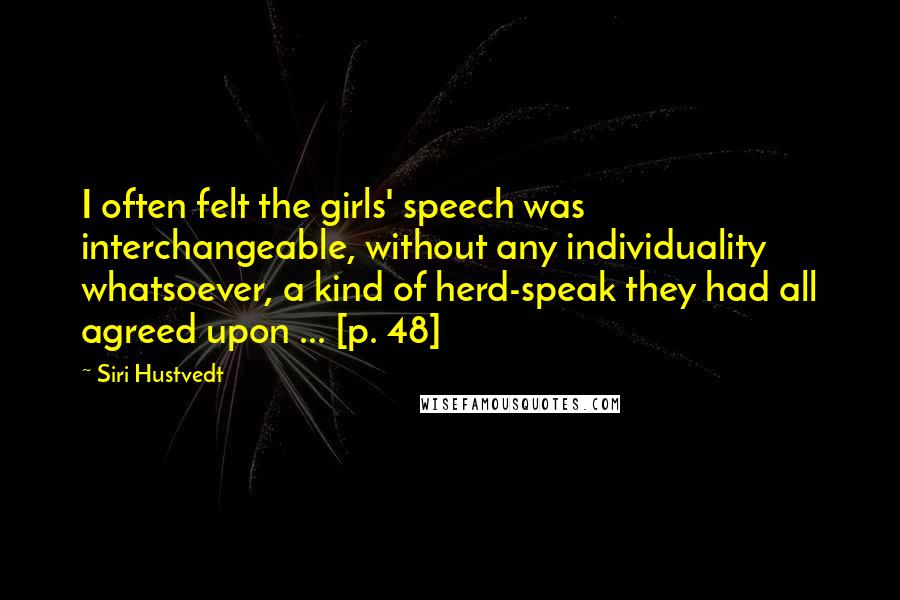 Siri Hustvedt Quotes: I often felt the girls' speech was interchangeable, without any individuality whatsoever, a kind of herd-speak they had all agreed upon ... [p. 48]