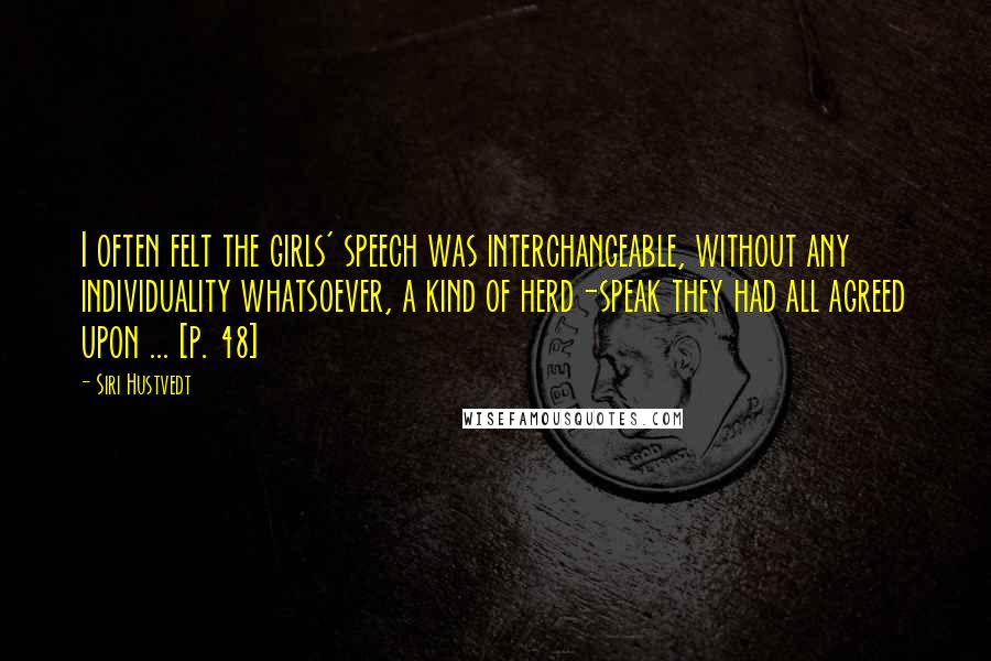 Siri Hustvedt Quotes: I often felt the girls' speech was interchangeable, without any individuality whatsoever, a kind of herd-speak they had all agreed upon ... [p. 48]