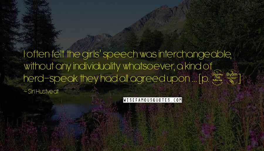 Siri Hustvedt Quotes: I often felt the girls' speech was interchangeable, without any individuality whatsoever, a kind of herd-speak they had all agreed upon ... [p. 48]