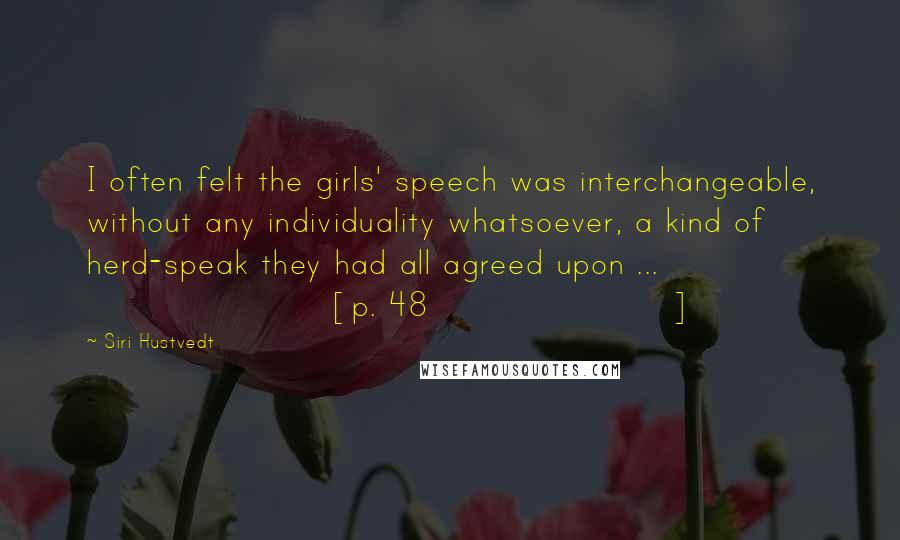 Siri Hustvedt Quotes: I often felt the girls' speech was interchangeable, without any individuality whatsoever, a kind of herd-speak they had all agreed upon ... [p. 48]