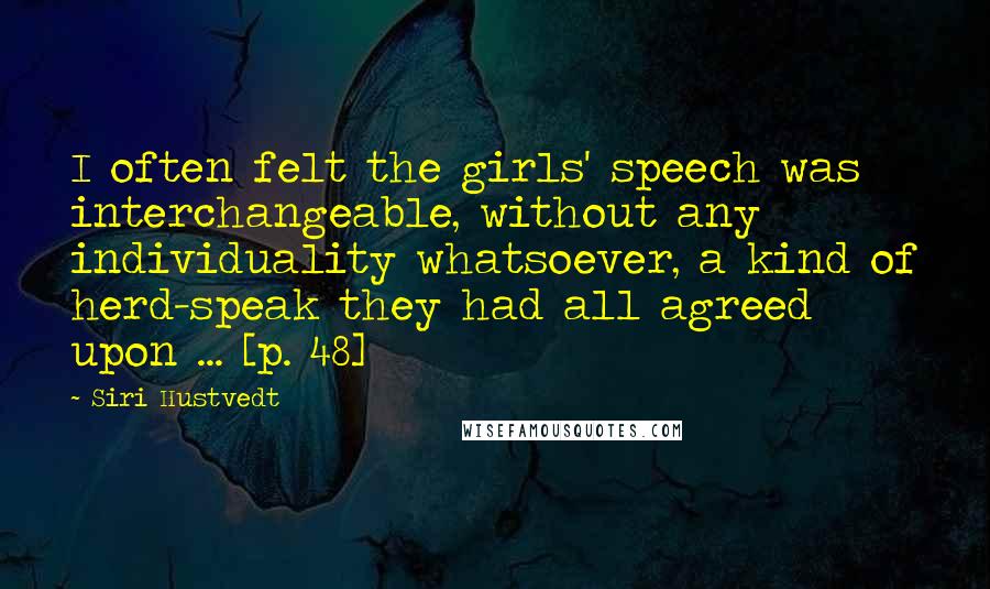 Siri Hustvedt Quotes: I often felt the girls' speech was interchangeable, without any individuality whatsoever, a kind of herd-speak they had all agreed upon ... [p. 48]