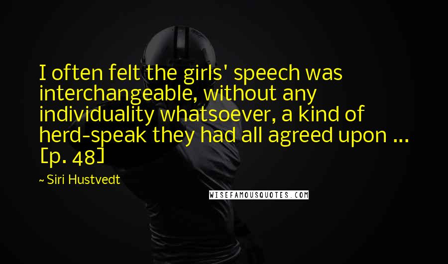 Siri Hustvedt Quotes: I often felt the girls' speech was interchangeable, without any individuality whatsoever, a kind of herd-speak they had all agreed upon ... [p. 48]