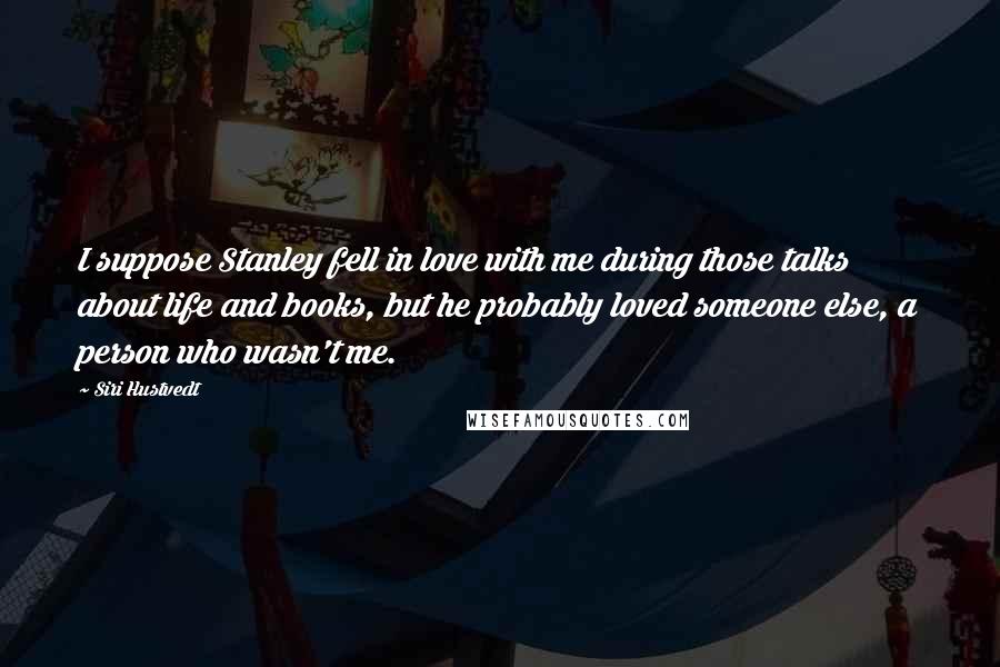 Siri Hustvedt Quotes: I suppose Stanley fell in love with me during those talks about life and books, but he probably loved someone else, a person who wasn't me.