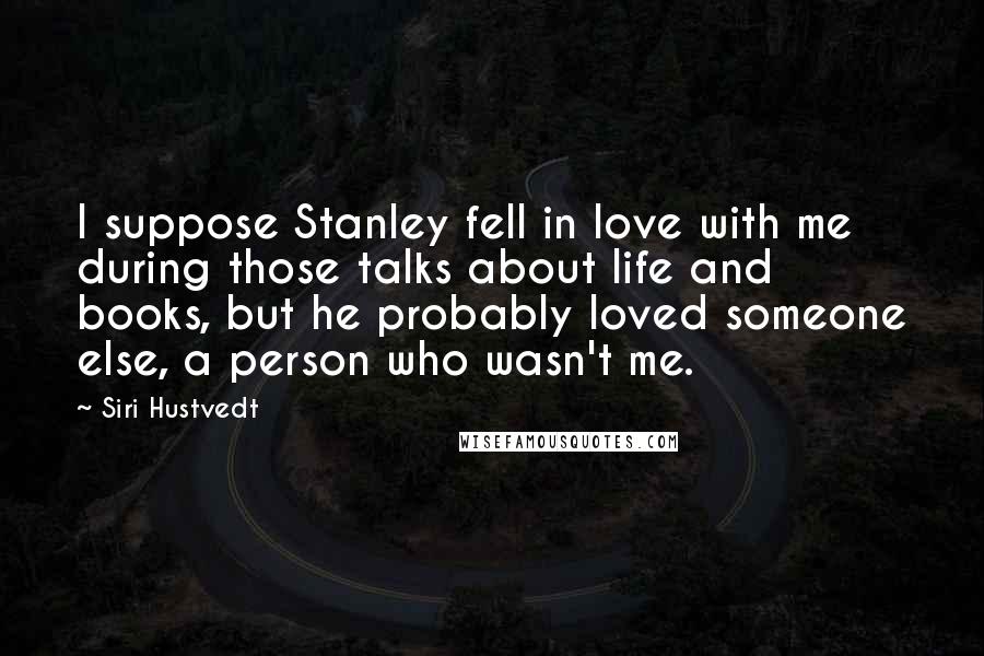 Siri Hustvedt Quotes: I suppose Stanley fell in love with me during those talks about life and books, but he probably loved someone else, a person who wasn't me.