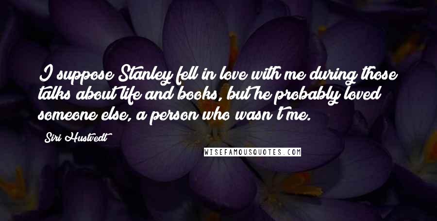 Siri Hustvedt Quotes: I suppose Stanley fell in love with me during those talks about life and books, but he probably loved someone else, a person who wasn't me.