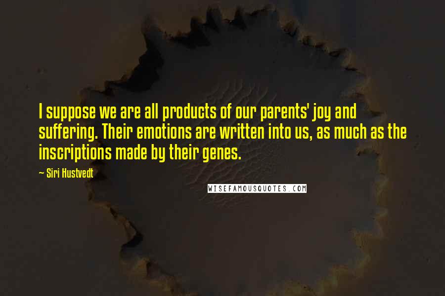 Siri Hustvedt Quotes: I suppose we are all products of our parents' joy and suffering. Their emotions are written into us, as much as the inscriptions made by their genes.