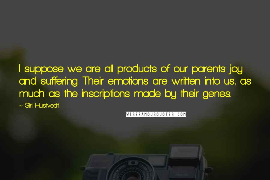 Siri Hustvedt Quotes: I suppose we are all products of our parents' joy and suffering. Their emotions are written into us, as much as the inscriptions made by their genes.