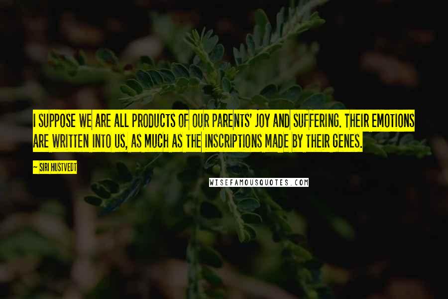 Siri Hustvedt Quotes: I suppose we are all products of our parents' joy and suffering. Their emotions are written into us, as much as the inscriptions made by their genes.