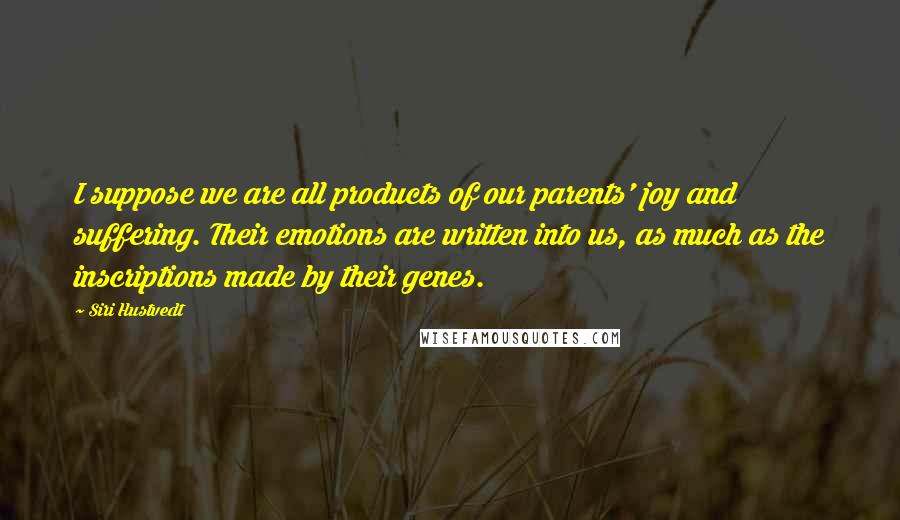 Siri Hustvedt Quotes: I suppose we are all products of our parents' joy and suffering. Their emotions are written into us, as much as the inscriptions made by their genes.