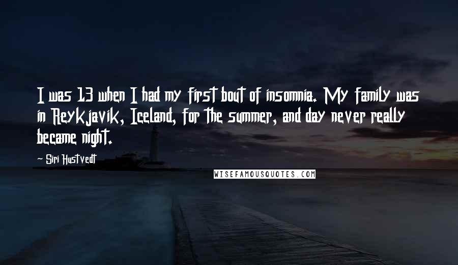 Siri Hustvedt Quotes: I was 13 when I had my first bout of insomnia. My family was in Reykjavik, Iceland, for the summer, and day never really became night.