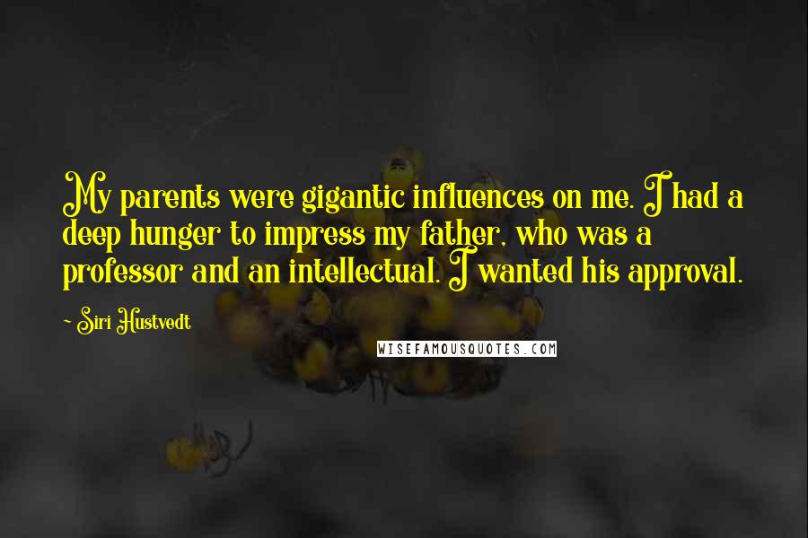 Siri Hustvedt Quotes: My parents were gigantic influences on me. I had a deep hunger to impress my father, who was a professor and an intellectual. I wanted his approval.
