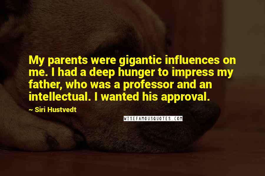 Siri Hustvedt Quotes: My parents were gigantic influences on me. I had a deep hunger to impress my father, who was a professor and an intellectual. I wanted his approval.