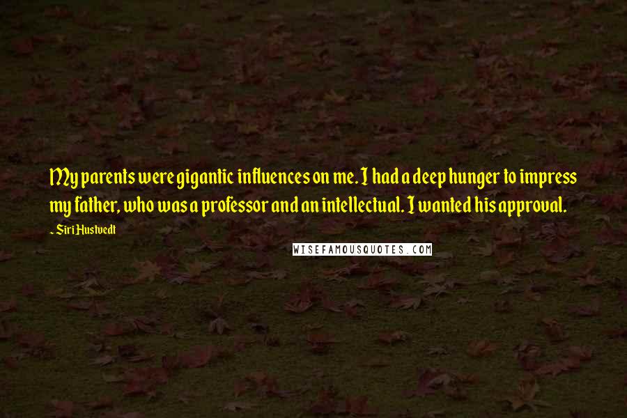 Siri Hustvedt Quotes: My parents were gigantic influences on me. I had a deep hunger to impress my father, who was a professor and an intellectual. I wanted his approval.