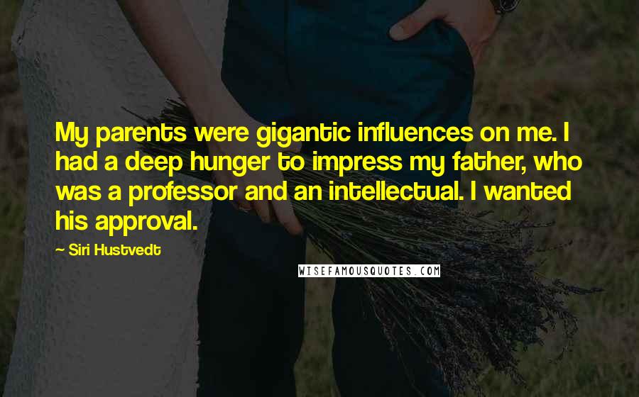 Siri Hustvedt Quotes: My parents were gigantic influences on me. I had a deep hunger to impress my father, who was a professor and an intellectual. I wanted his approval.