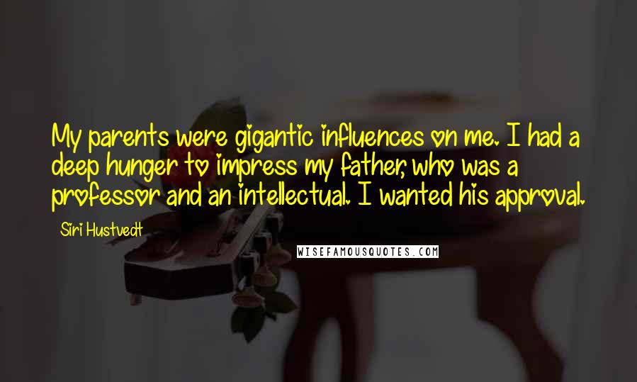 Siri Hustvedt Quotes: My parents were gigantic influences on me. I had a deep hunger to impress my father, who was a professor and an intellectual. I wanted his approval.