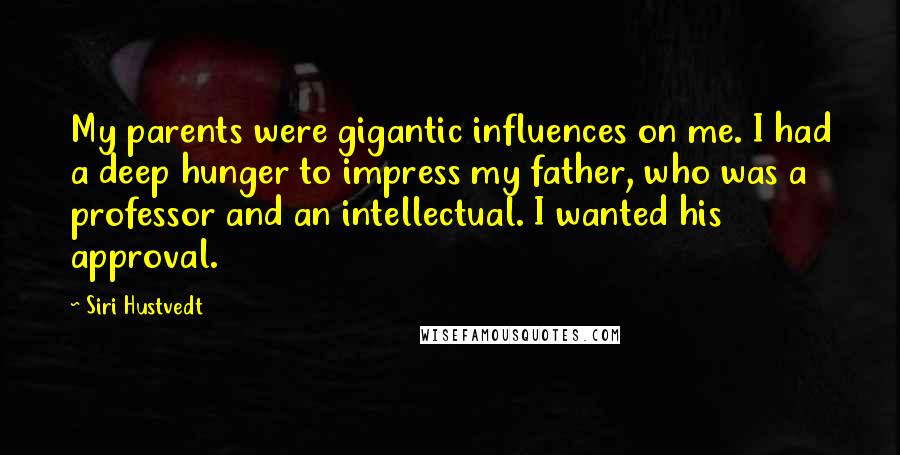 Siri Hustvedt Quotes: My parents were gigantic influences on me. I had a deep hunger to impress my father, who was a professor and an intellectual. I wanted his approval.