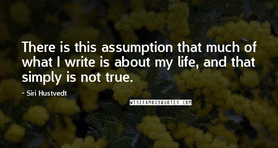 Siri Hustvedt Quotes: There is this assumption that much of what I write is about my life, and that simply is not true.