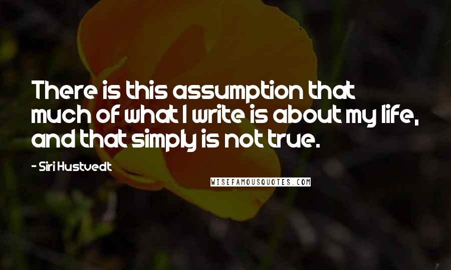 Siri Hustvedt Quotes: There is this assumption that much of what I write is about my life, and that simply is not true.