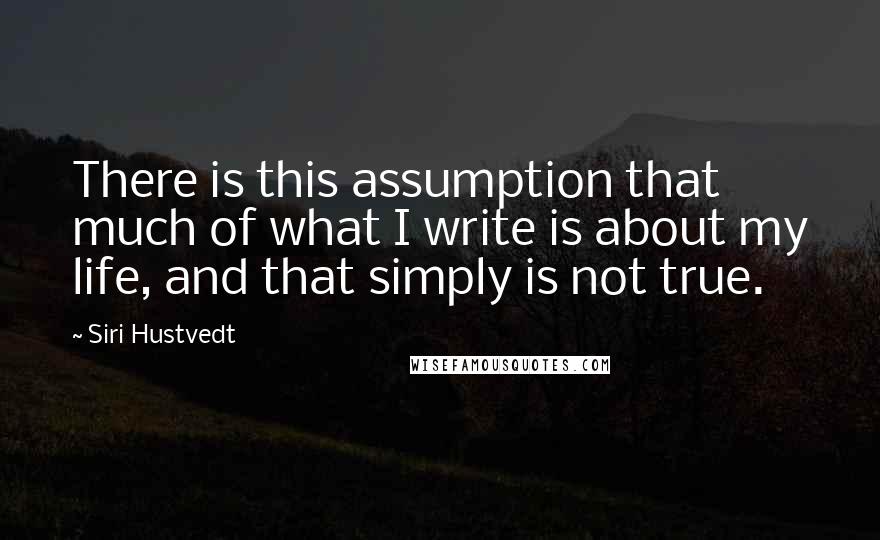 Siri Hustvedt Quotes: There is this assumption that much of what I write is about my life, and that simply is not true.