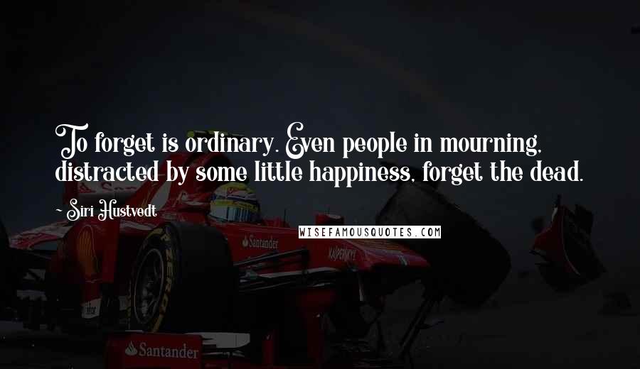 Siri Hustvedt Quotes: To forget is ordinary. Even people in mourning, distracted by some little happiness, forget the dead.