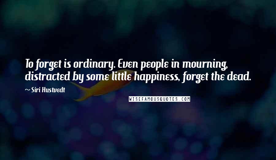 Siri Hustvedt Quotes: To forget is ordinary. Even people in mourning, distracted by some little happiness, forget the dead.