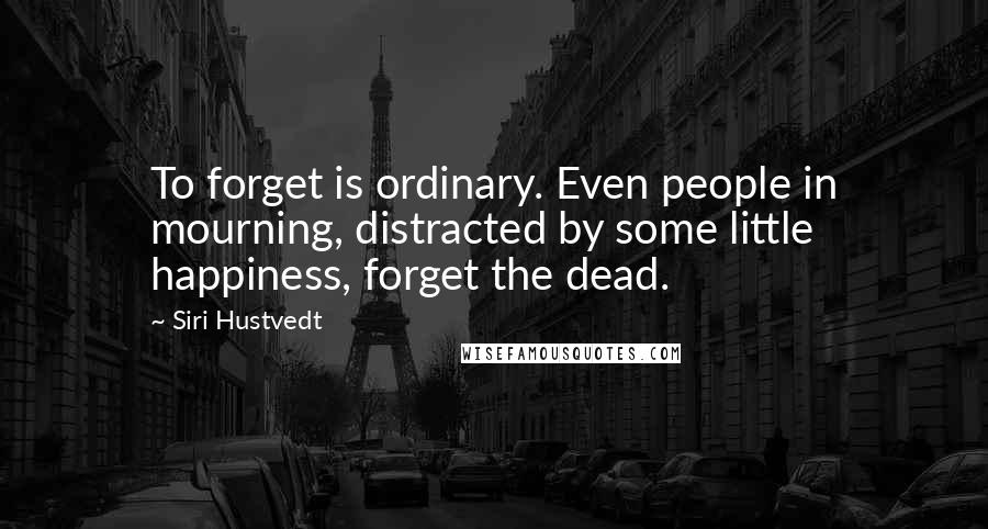 Siri Hustvedt Quotes: To forget is ordinary. Even people in mourning, distracted by some little happiness, forget the dead.