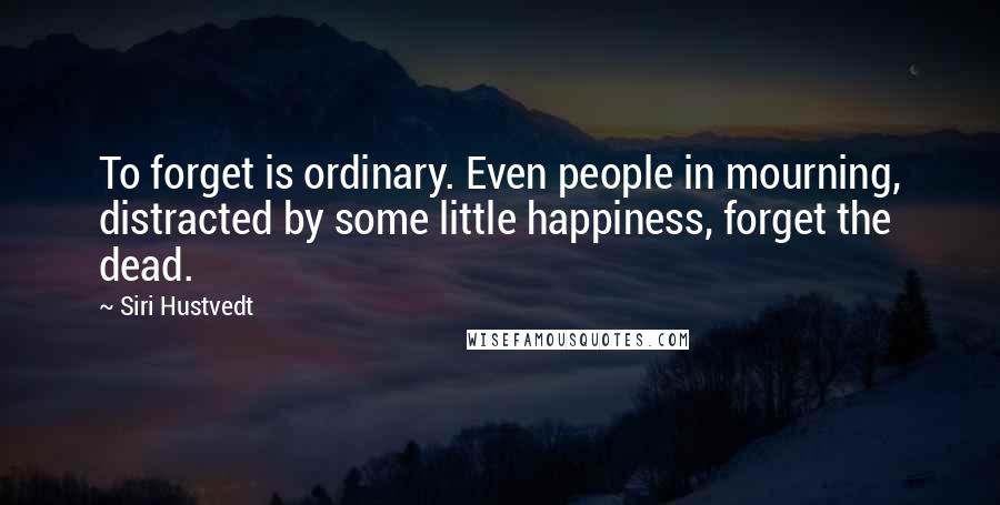 Siri Hustvedt Quotes: To forget is ordinary. Even people in mourning, distracted by some little happiness, forget the dead.