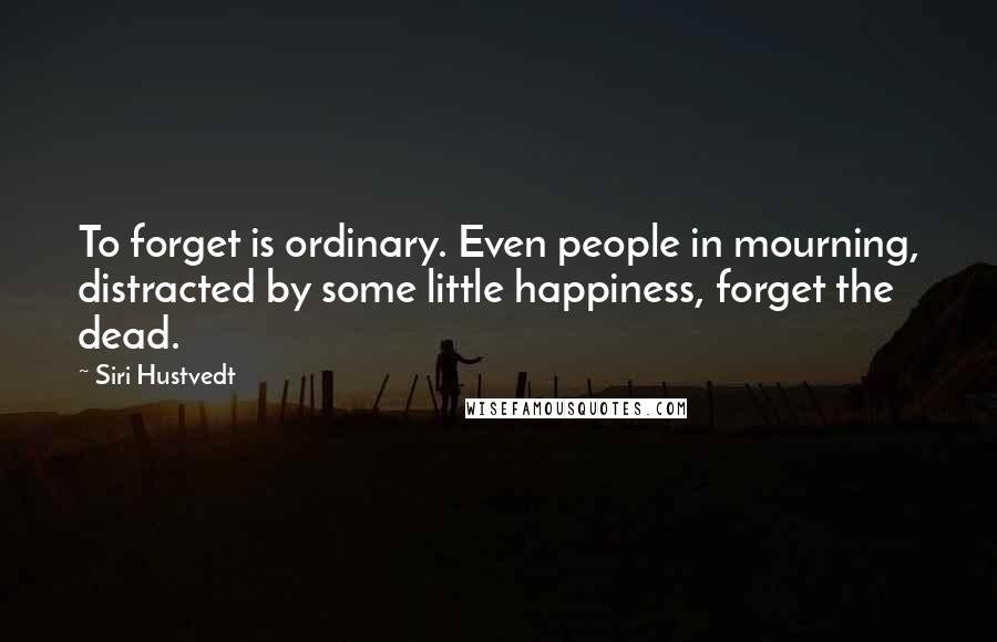 Siri Hustvedt Quotes: To forget is ordinary. Even people in mourning, distracted by some little happiness, forget the dead.