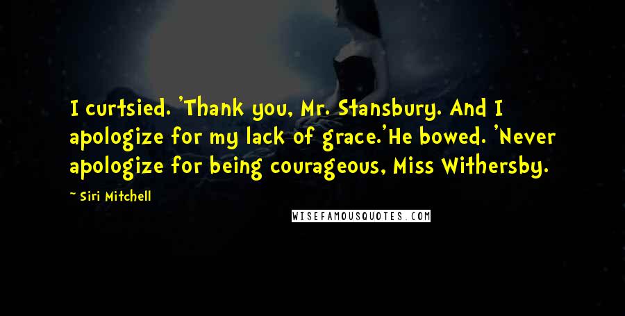 Siri Mitchell Quotes: I curtsied. 'Thank you, Mr. Stansbury. And I apologize for my lack of grace.'He bowed. 'Never apologize for being courageous, Miss Withersby.
