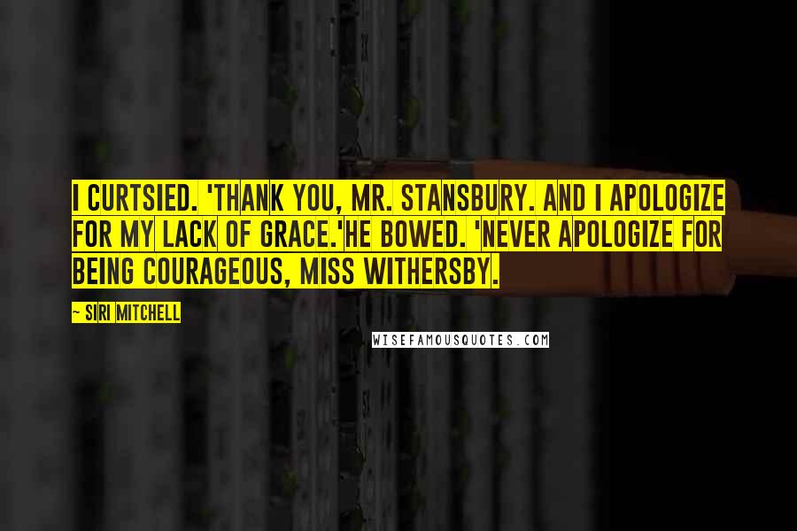 Siri Mitchell Quotes: I curtsied. 'Thank you, Mr. Stansbury. And I apologize for my lack of grace.'He bowed. 'Never apologize for being courageous, Miss Withersby.