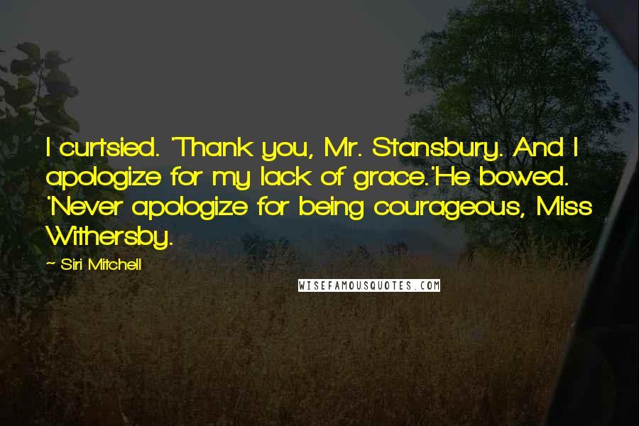 Siri Mitchell Quotes: I curtsied. 'Thank you, Mr. Stansbury. And I apologize for my lack of grace.'He bowed. 'Never apologize for being courageous, Miss Withersby.