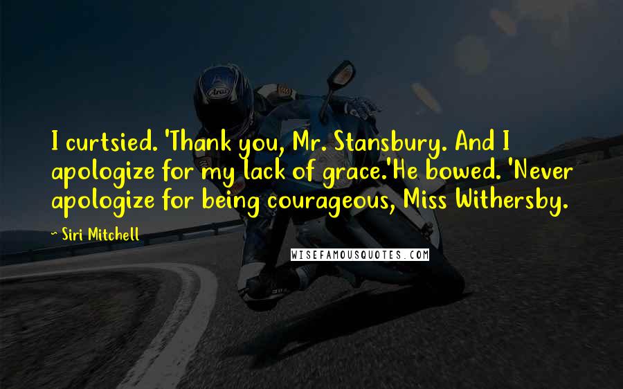 Siri Mitchell Quotes: I curtsied. 'Thank you, Mr. Stansbury. And I apologize for my lack of grace.'He bowed. 'Never apologize for being courageous, Miss Withersby.