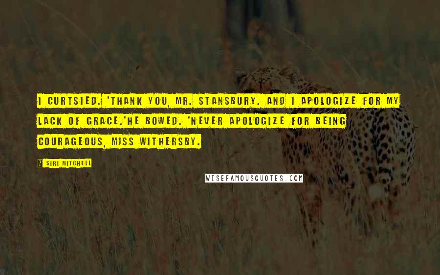 Siri Mitchell Quotes: I curtsied. 'Thank you, Mr. Stansbury. And I apologize for my lack of grace.'He bowed. 'Never apologize for being courageous, Miss Withersby.