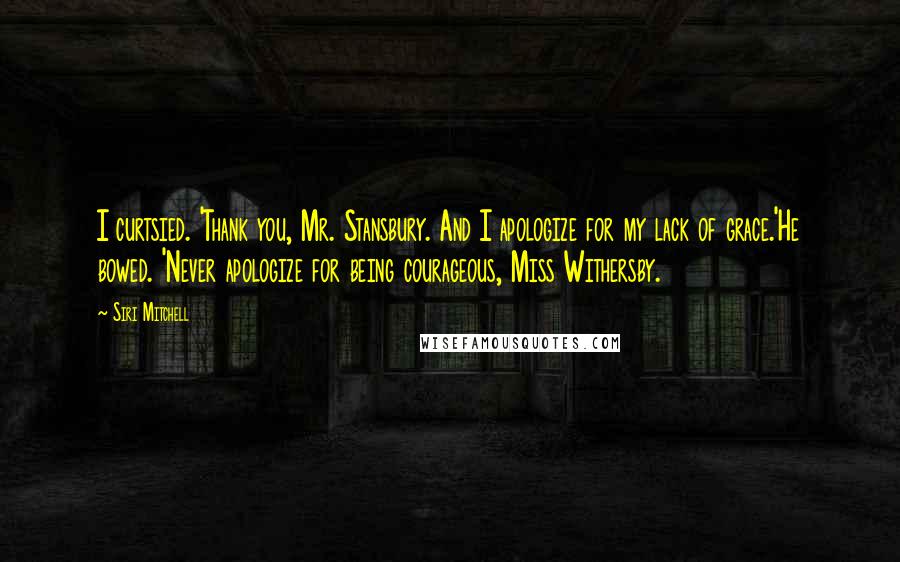 Siri Mitchell Quotes: I curtsied. 'Thank you, Mr. Stansbury. And I apologize for my lack of grace.'He bowed. 'Never apologize for being courageous, Miss Withersby.