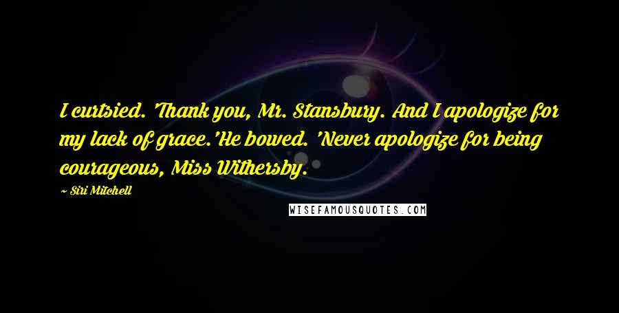 Siri Mitchell Quotes: I curtsied. 'Thank you, Mr. Stansbury. And I apologize for my lack of grace.'He bowed. 'Never apologize for being courageous, Miss Withersby.