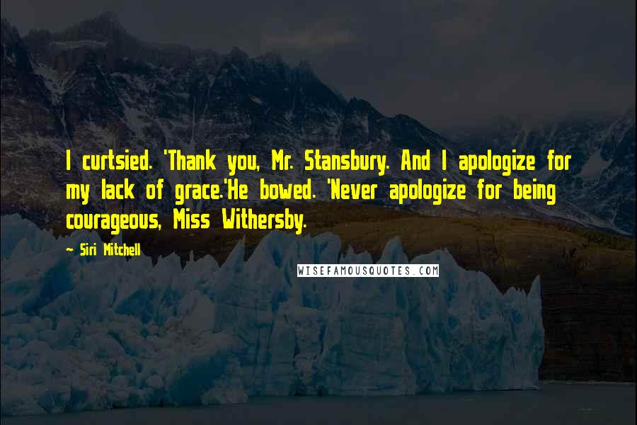Siri Mitchell Quotes: I curtsied. 'Thank you, Mr. Stansbury. And I apologize for my lack of grace.'He bowed. 'Never apologize for being courageous, Miss Withersby.