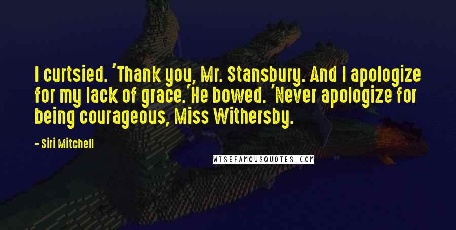 Siri Mitchell Quotes: I curtsied. 'Thank you, Mr. Stansbury. And I apologize for my lack of grace.'He bowed. 'Never apologize for being courageous, Miss Withersby.