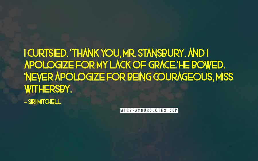 Siri Mitchell Quotes: I curtsied. 'Thank you, Mr. Stansbury. And I apologize for my lack of grace.'He bowed. 'Never apologize for being courageous, Miss Withersby.
