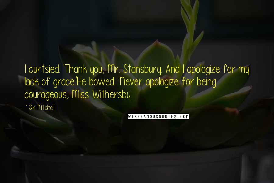 Siri Mitchell Quotes: I curtsied. 'Thank you, Mr. Stansbury. And I apologize for my lack of grace.'He bowed. 'Never apologize for being courageous, Miss Withersby.