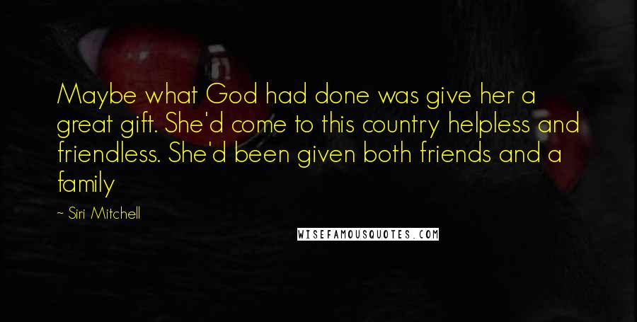 Siri Mitchell Quotes: Maybe what God had done was give her a great gift. She'd come to this country helpless and friendless. She'd been given both friends and a family