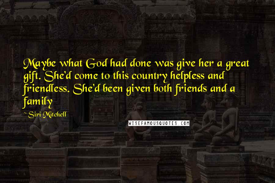 Siri Mitchell Quotes: Maybe what God had done was give her a great gift. She'd come to this country helpless and friendless. She'd been given both friends and a family