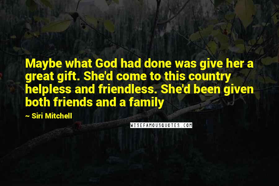 Siri Mitchell Quotes: Maybe what God had done was give her a great gift. She'd come to this country helpless and friendless. She'd been given both friends and a family