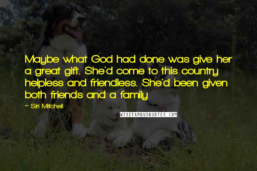 Siri Mitchell Quotes: Maybe what God had done was give her a great gift. She'd come to this country helpless and friendless. She'd been given both friends and a family