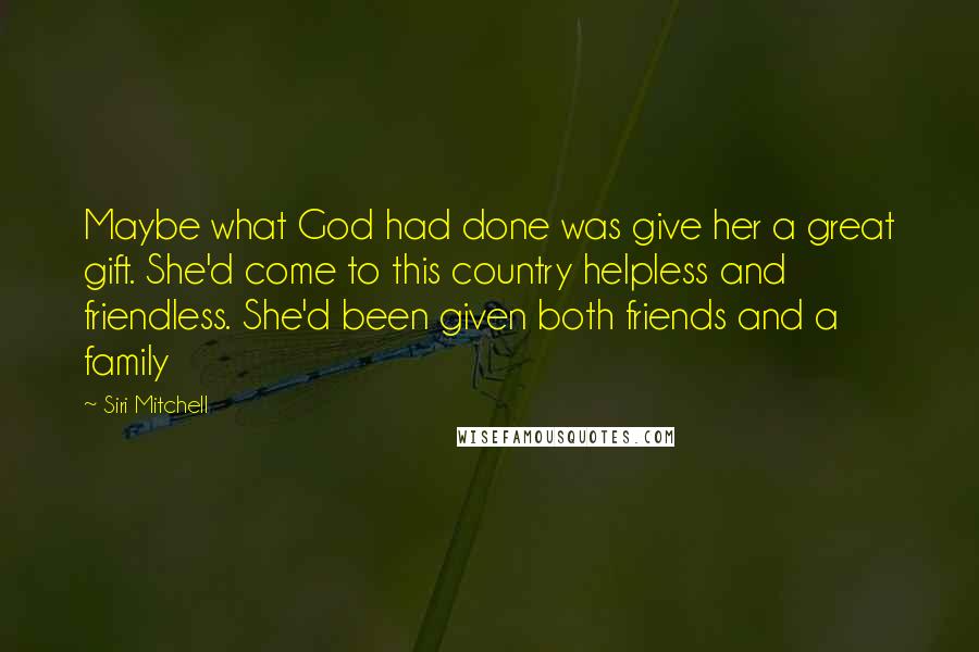 Siri Mitchell Quotes: Maybe what God had done was give her a great gift. She'd come to this country helpless and friendless. She'd been given both friends and a family