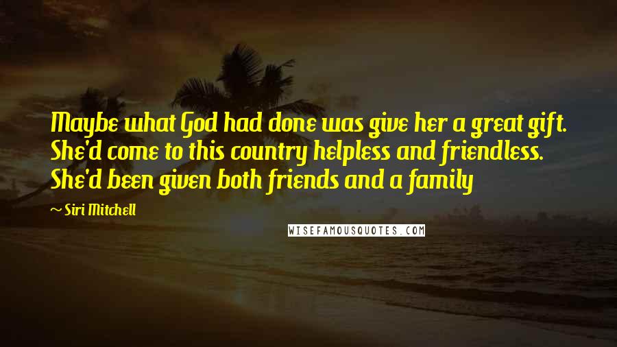 Siri Mitchell Quotes: Maybe what God had done was give her a great gift. She'd come to this country helpless and friendless. She'd been given both friends and a family