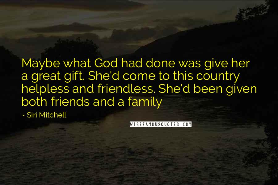 Siri Mitchell Quotes: Maybe what God had done was give her a great gift. She'd come to this country helpless and friendless. She'd been given both friends and a family