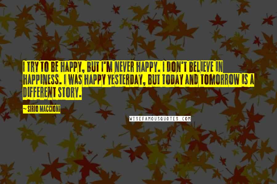 Sirio Maccioni Quotes: I try to be happy, but I'm never happy. I don't believe in happiness. I was happy yesterday, but today and tomorrow is a different story.